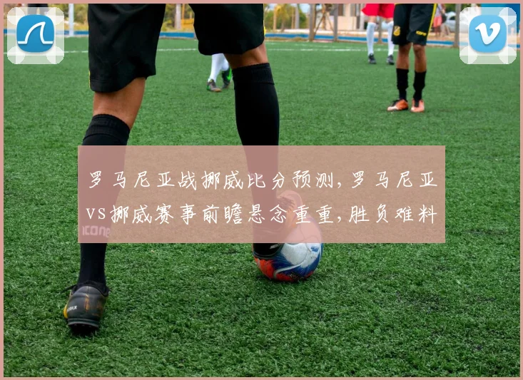 罗马尼亚战挪威比分预测,罗马尼亚vs挪威赛事前瞻悬念重重,胜负难料