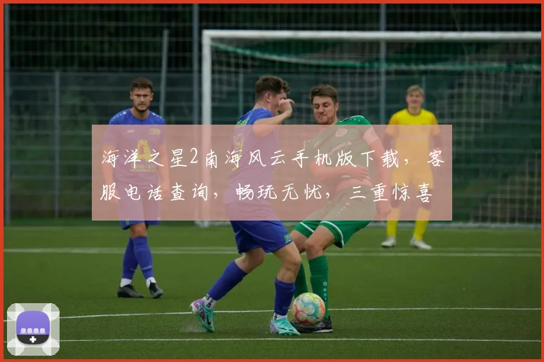 海洋之星2南海风云手机版下载，客服电话查询，畅玩无忧，三重惊喜，不容错过