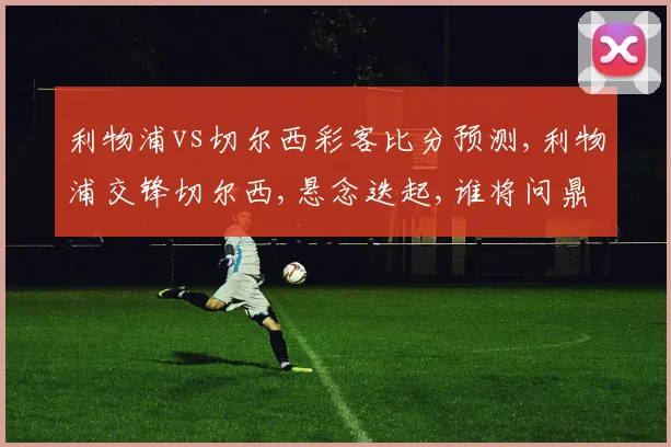 利物浦vs切尔西彩客比分预测,利物浦交锋切尔西,悬念迭起,谁将问鼎巅峰