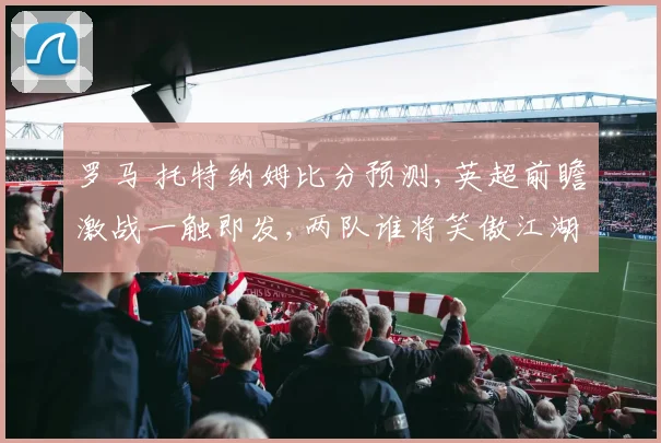 罗马 托特纳姆比分预测,英超前瞻激战一触即发,两队谁将笑傲江湖